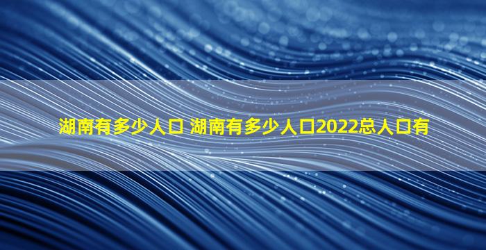 湖南有多少人口 湖南有多少人口2022总人口有